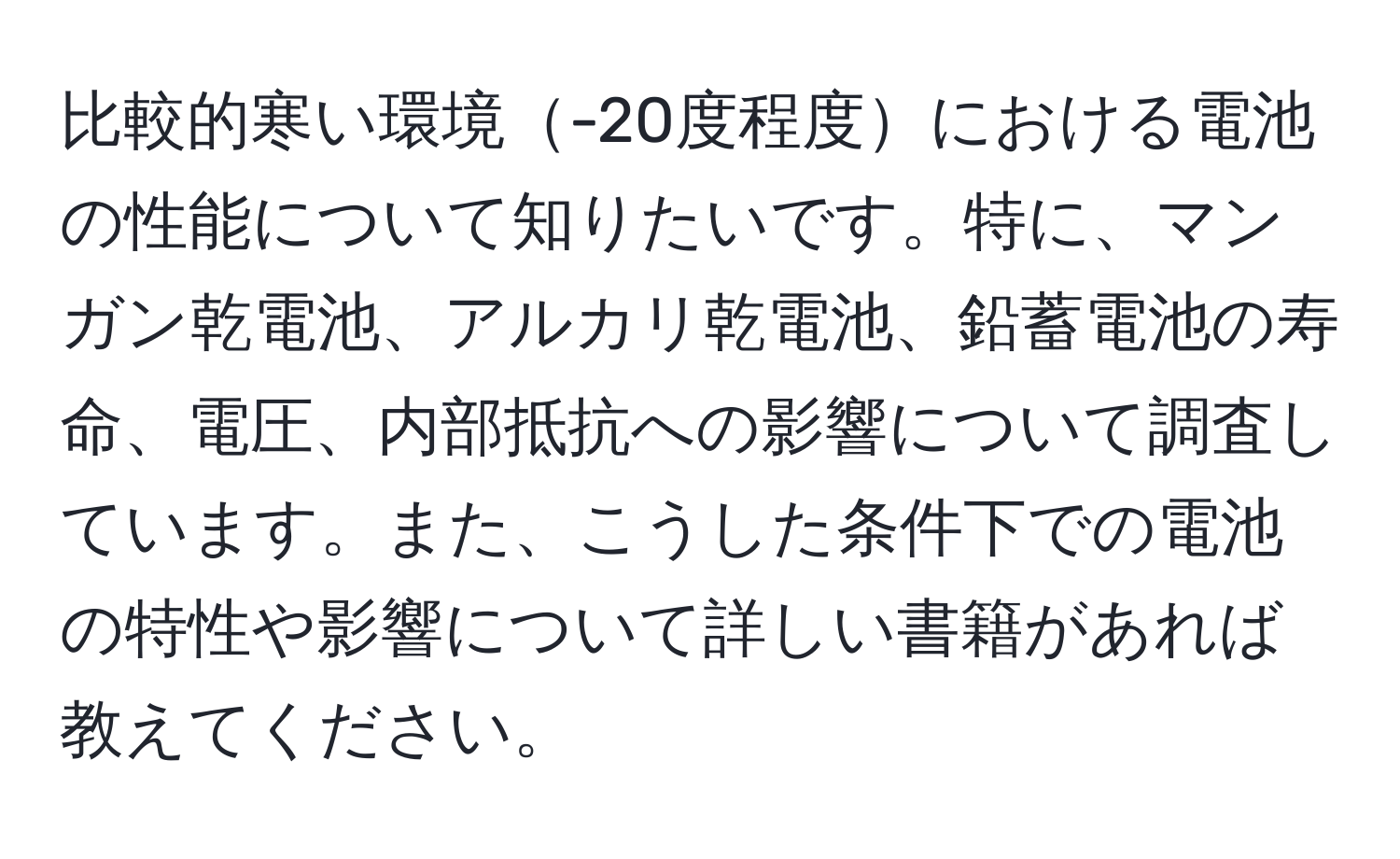 比較的寒い環境-20度程度における電池の性能について知りたいです。特に、マンガン乾電池、アルカリ乾電池、鉛蓄電池の寿命、電圧、内部抵抗への影響について調査しています。また、こうした条件下での電池の特性や影響について詳しい書籍があれば教えてください。