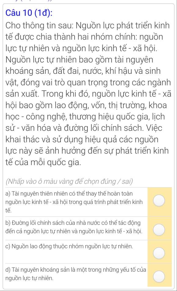 (1đ):
Cho thông tin sau: Nguồn lực phát triển kinh
tế được chia thành hai nhóm chính: nguồn
lực tự nhiên và nguồn lực kinh tế - xã hội.
Nguồn lực tự nhiên bao gồm tài nguyên
khoáng sản, đất đai, nước, khí hậu và sinh
vật, đóng vai trò quan trọng trong các ngành
sản xuất. Trong khi đó, nguồn lực kinh tế - xã
hội bao gồm lao động, vốn, thị trường, khoa
học - công nghệ, thương hiệu quốc gia, lịch
sử - văn hóa và đường lối chính sách. Việc
khai thác và sử dụng hiệu quả các nguồn
lực này sẽ ảnh hưởng đến sự phát triển kinh
tế của mỗi quốc gia.
(Nhấp vào ô màu vàng để chọn đúng / sai)
a) Tài nguyên thiên nhiên có thể thay thế hoàn toàn
nguồn lực kinh tế - xã hội trong quá trình phát triển kinh
tế.
b) Đường lối chính sách của nhà nước có thể tác động
đến cả nguồn lực tự nhiên và nguồn lực kinh tế - xã hội.
c) Nguồn lao động thuộc nhóm nguồn lực tự nhiên.
d) Tài nguyên khoáng sản là một trong những yếu tố của
nguồn lực tự nhiên.