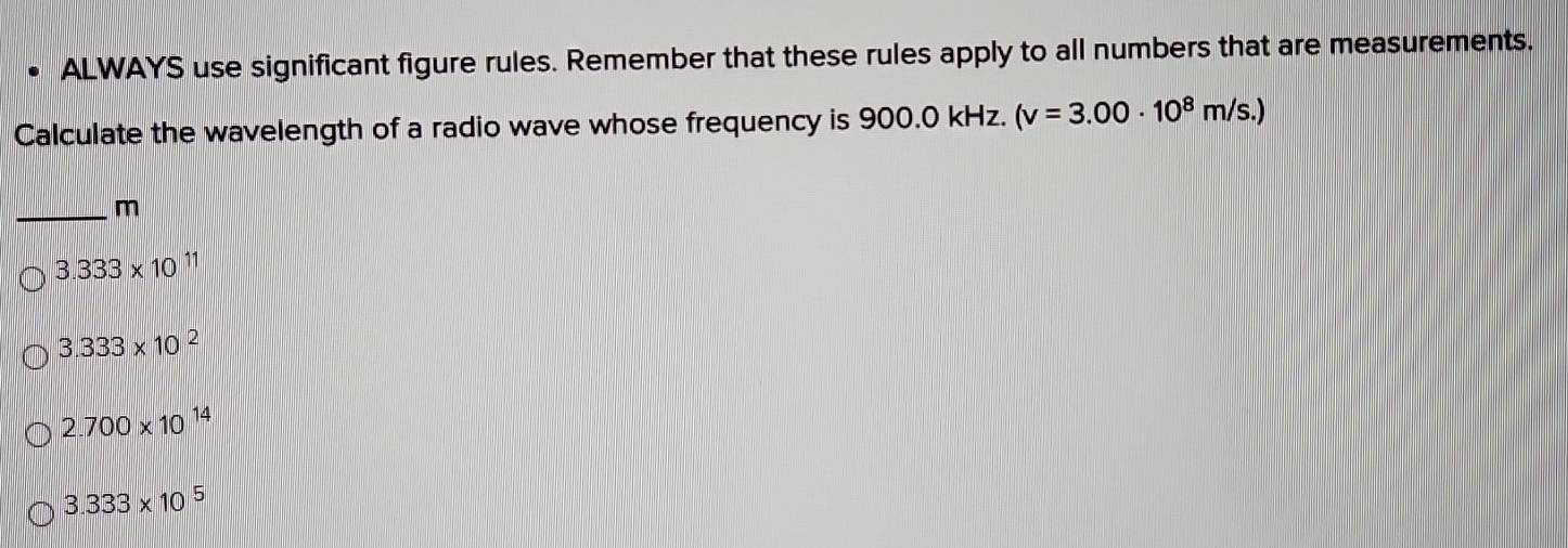 ALWAYS use significant figure rules. Remember that these rules apply to all numbers that are measurements.
Calculate the wavelength of a radio wave whose frequency is 900.0 kHz. (v=3.00· 10^8m/s.)
_
m
3.333* 10^(11)
3.333* 10^2
2.700* 10^(14)
3.333* 10^5