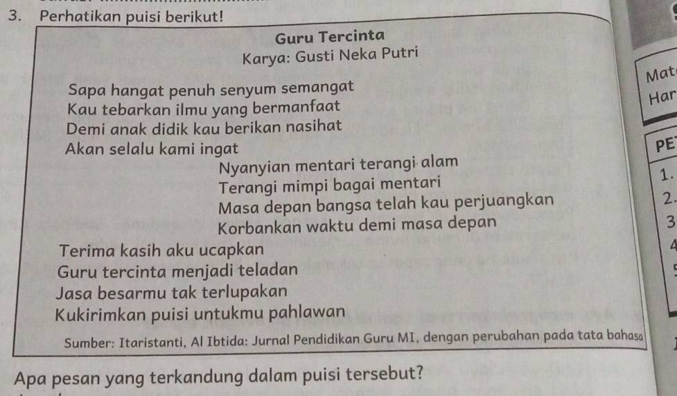 Perhatikan puisi berikut! 
Guru Tercinta 
Karya: Gusti Neka Putri 
Mat 
Sapa hangat penuh senyum semangat 
Har 
Kau tebarkan ilmu yang bermanfaat 
Demi anak didik kau berikan nasihat 
Akan selalu kami ingat 
PE 
Nyanyian mentari terangi alam 
Terangi mimpi bagai mentari 1. 
Masa depan bangsa telah kau perjuangkan 2. 
Korbankan waktu demi masa depan
3
Terima kasih aku ucapkan 
Guru tercinta menjadi teladan 

Jasa besarmu tak terlupakan 
Kukirimkan puisi untukmu pahlawan 
Sumber: Itaristanti, Al Ibtida: Jurnal Pendidikan Guru MI, dengan perubahan pada tata bahasa 
Apa pesan yang terkandung dalam puisi tersebut?