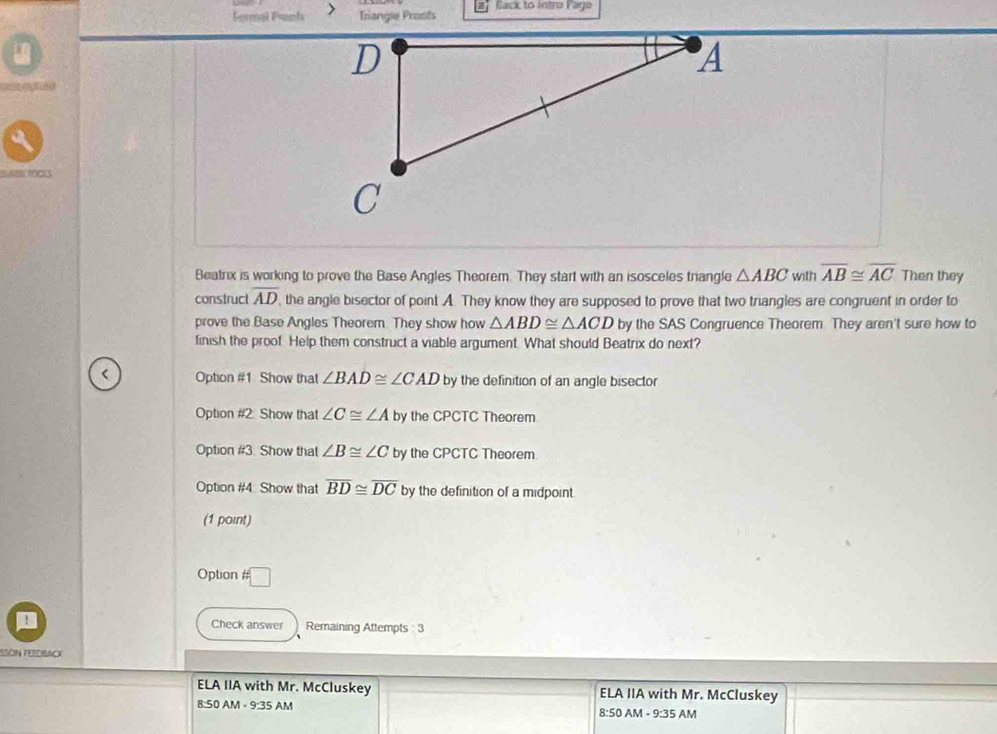 Fermal Frants > Triangle Prosts 2 Back to Intro Page
4
Beatrix is working to prove the Base Angles Theorem. They start with an isosceles trangle △ ABC with overline AB≌ overline AC Then they
construct overline AD , the angle bisector of point A. They know they are supposed to prove that two triangles are congruent in order to
prove the Base Angles Theorem. They show how △ ABD≌ △ ACD by the SAS Congruence Theorem. They aren't sure how to
finish the proof. Help them construct a viable argument. What should Beatrix do next?
Option #1 Show that ∠ BAD≌ ∠ CAD by the definition of an angle bisector
Option #2. Show that ∠ C≌ ∠ A by the CPCTC Theorem
Option #3. Show that ∠ B≌ ∠ C by the CPCTC Theorem
Option #4. Show that overline BD≌ overline DC by the definition of a midpoint.
(1 point)
Option □ 
: Check answer Remaining Attempts 3
ESÓN FEEDBACK
ELA IIA with Mr. McCluskey ELA IIA with Mr. McCluskey
8:50 AM - 9:35 AM 8:50 AM - 9:35 AM