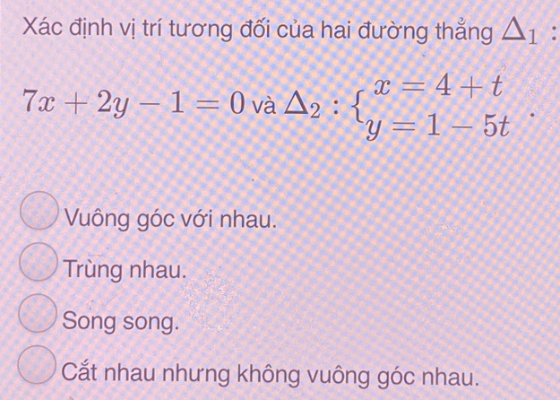 Xác định vị trí tương đối của hai đường thẳng △ _1 :
7x+2y-1=0 và △ _2:beginarrayl x=4+t y=1-5tendarray..
Vuông góc với nhau.
Trùng nhau.
Song song.
Cắt nhau nhưng không vuông góc nhau.