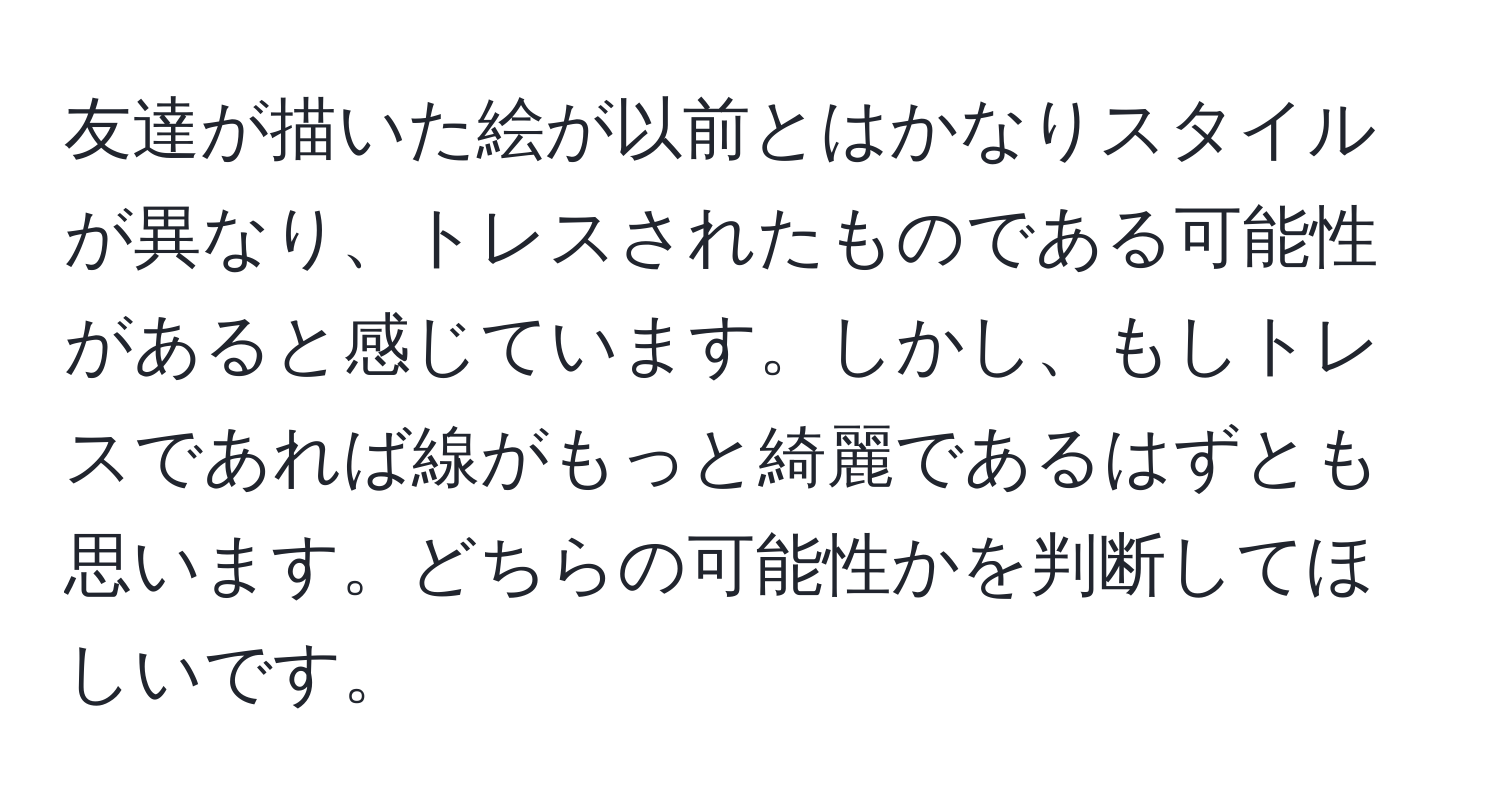 友達が描いた絵が以前とはかなりスタイルが異なり、トレスされたものである可能性があると感じています。しかし、もしトレスであれば線がもっと綺麗であるはずとも思います。どちらの可能性かを判断してほしいです。