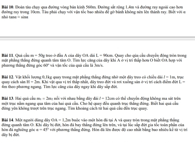 Đoàn tàu chạy qua đường vòng bán kính 560m. Đường sắt rộng 1,4m và đường ray ngoài cao hơn
đường ray trong 10cm. Tàu phải chạy với vận tốc bao nhiêu để gờ bánh không nén lên thành ray. Biết với α
nhỏ tanα ≈ sinα
Bài 11. Quả cầu m=50g treo ở đầu A của dây OA dài L=90cm. Quay cho qủa cầu chuyển động tròn trong
mặt phẳng thẳng đứng quanh tâm tâm O. Tìm lực căng của dây khi A ở vị trí thấp hơn O biết OA hợp với
phương thắng đứng góc 60° và vận tốc của quả cầu là 3m/s.
Bài 12. Vật khối lượng 0,1kg quay trong mặt phăng thăng đứng nhờ một dây treo có chiều dài l=1m , trục
quay cách sàn H=2m a. Khi vật qua vị trí thấp nhất, dây treo đứt và rơi xuống sản ở vị trí cách điểm đứt L=
4m theo phương ngang. Tìm lực căng của dây ngay khi dây sắp đứt.
Bài 13. Hai quả cầu m_1=2m_2 nối với nhau bằng dây dài l=12cm có thhat overline overline e chuyển động không ma sát trên
một trục nằm ngang qua tâm của hai quả cầu. Cho hệ quay đều quanh trục thăng đứng. Biết hai quả cầu
đứng yên không trượt trên trục ngang. Tìm khoảng cách từ hai quả cầu đến trục quay.
Bài 14. Một người dùng dây OA=1,2m buộc vào một hòn đá tại A và quay tròn trong mặt phăng thăng
đứng quanh tâm O. Khi dây bị đứt, hòn đá bay thắng đứng lên trên, và tại lúc sắp đứt gia tốc toàn phần của
hòn đá nghiêng góc alpha =45° với phương thắng đứng. Hòn đá lên được độ cao nhất bằng bao nhiêu kể từ vị trí
dây bị đứt.
