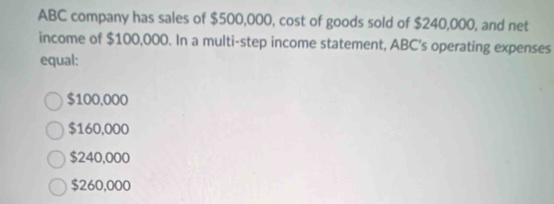 ABC company has sales of $500,000, cost of goods sold of $240,000, and net
income of $100,000. In a multi-step income statement, ABC's operating expenses
equal:
$100,000
$160,000
$240,000
$260,000