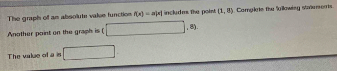 The graph of an absolute value function f(x)=a|x| includes the point (1,8) Complete the following statements. 
Another point on the graph is ( □ ,8). 
The value of a is □ .