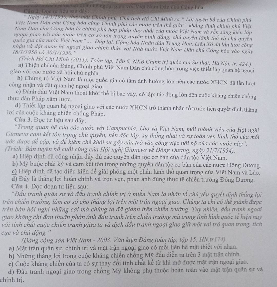 a y các qược ưu đư vật quan hệ ngoại giao với Việt Nam Dân chủ Cộng hòa.
Câu 2. Đọc tư liệu sau đây:
* Ngày 14/1/1950, thay mặt Chính phủ, Chủ tịch Hồ Chí Minh ra ' Lời tuyên bố của Chính phủ
Việt Nam Dân chủ Cộng hòa cùng Chính phủ các nước trên thế giới'', khẳng định chính phủ Việt
Nam Dân chủ Cộng hòa là chính phủ hợp pháp duy nhất của nước Việt Nam và sẵn sàng kiến lập
ngoại giao với các nước trên cơ sở tôn trọng quyền bình đẳng, chủ quyền lãnh thổ và chủ quyền
quốc gia của nước Việt Nam''.... Đáp lại, Cộng hòa Nhân dân Trung Hoa, Liên Xô đã lần lượi công
nhận và đặt quan hệ ngoại giao chính thức với Nhà nước Việt Nam Dân chủ Cộng hòa vào ngày
18/1/1950 và 30/1/1950.''
(Trích Hồ Chỉ Minh (2011), Toàn tập, Tập 6, NXB Chính trị quốc gia Sự thật, Hà Nội, tr. 424.)
a) Thiện chí của Đảng, Chính phủ Việt Nam Dân chủ cộng hòa trong việc thiết lập quan hệ ngoại
giao với các nước xã hội chủ nghĩa.
b) Chứng tỏ Việt Nam là một quốc gia có tầm ảnh hưởng lớn nên các nước XHCN đã lần lượt
công nhận và đặt quan hệ ngoại giao.
c) Đánh dầu Việt Nam thoát khỏi thế bị bao vây, cô lập; tác động lớn đến cuộc kháng chiến chống
thực dân Pháp xâm lược.
d) Thiết lập quan hệ ngoại giao với các nước XHCN trở thành nhân tố trước tiên quyết định thắng
lợi của cuộc kháng chiến chống Pháp.
Câu 3. Đọc tư liệu sau đây:
*Trong quan hệ của các nước với Campuchia, Lào và Việt Nam, mỗi thành viên của Hội nghị
Gionevơ cam kết tôn trọng chủ quyền, nền độc lập, sự thống nhất và sự toàn vẹn lãnh thổ của mỗi
ước được đề cập, và để kiềm chế khỏi sự gây cản trở vào công việc nội bộ của các nước này''.
(Trích: Bản tuyên bố cuối cùng của Hội nghị Giơnevơ về Đông Dương, ngày 21/7/1954).
a) Hiệp định đã công nhận đầy đủ các quyền dân tộc cơ bản của dân tộc Việt Nam.
b) Mỹ buộc phải ký và cam kết tôn trọng những quyền dân tộc cơ bản của các nước Đông Dương.
c) Hiệp định đã tạo điều kiện để giải phóng một phần lãnh thổ quan trọng của Việt Nam và Lào.
d) Đây là thắng lợi hoàn chỉnh và trọn vẹn, phản ánh đúng thực tế chiến trường Đông Dương.
Câu 4. Đọc đoạn tư liệu sau:
*Đấu tranh quân sự và đấu tranh chính trị ở miền Nam là nhân tố chủ yếu quyết định thắng lợi
trên chiến trường, làm cơ sở cho thắng lợi trên mặt trận ngoại giao. Chúng ta chỉ có thể giành được
trên bàn hội nghị những cái mà chúng ta đã giành trện chiến trường. Tuy nhiên, đấu tranh ngoại
giao không chi đơn thuần phản ánh đầu tranh trên chiến trường mà trong tình hình quốc tế hiện nay
với tính chất cuộc chiến tranh giữa ta và địch đầu tranh ngoại giao giữ một vai trò quan trọng, tích
cực và chủ động. ''
(Đảng cộng sản Việt Nam - 2003. Văn kiện Đảng toàn tập, tập 15, HN.tr174).
a) Mặt trận quân sự, chính trị và mặt trận ngoại giao có mối liên hệ mật thiết với nhau.
b) Những thắng lợi trong cuộc kháng chiến chống Mỹ đều diễn ra trên 3 mặt trận chính.
c) Cuộc kháng chiến của ta có sự thay đồi tính chất kể từ khi mở được mặt trận ngoại giao.
d) Đầu tranh ngoại giao trong chống Mỹ không phụ thuộc hoàn toàn vào mặt trận quân sự và
chính trị.