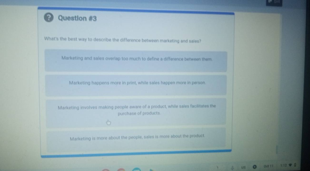 ? Question #3
What's the best way to describe the difference between marketing and sales?
Marketing and sales overlap too much to define a difference between them.
Marketing happens more in print, while sales happen more in person.
Marketing involves making people aware of a product, while sales facilitates the
purchase of products.
Marketing is more about the people, sales is more about the product.
US Oef 11 1:12