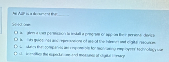 An AUP is a document that_
Select one:
a. gives a user permission to install a program or app on their personal device
b. lists guidelines and repercussions of use of the Internet and digital resources
c. states that companies are responsible for monitoring employees' technology use
d. identifies the expectations and measures of digital literacy