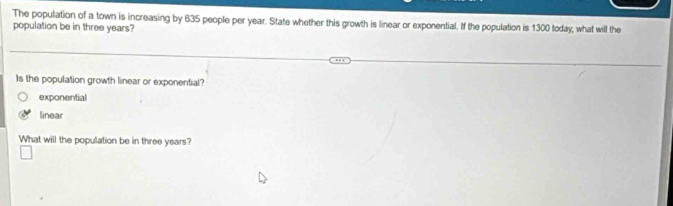 The population of a town is increasing by 635 people per year. State whether this growth is linear or exponential. If the population is 1300 today, what will the
population be in three years?
Is the population growth linear or exponential?
exponential
linear
What will the population be in three years?