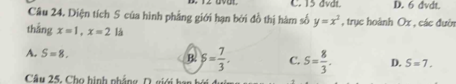 12 avat. C. 15 dvdt. D. 6 dvdt.
Câu 24. Diện tích S của hình phẳng giới hạn bởi đồ thị hàm số y=x^2 , trục hoành Ox , các đườn
thắng x=1, x=2 là
A. S=8. B. S= 7/3 . S= 8/3 . 
C.
D. S=7. 
Câu 25, Cho hình phẳng D. giới han bộ