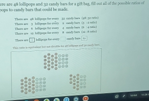 ere are 48 lollipops and 32 candy bars for a gift bag, fill out all of the possible ratios of 
cops to candy bars that could be made. 
There are 48 lollipops for every 32 condy bars (48: 32 ratio) 
There are 3 lollipops for every a caady bars (3 : a ratio) 
There are 12 lollipops for every There are 6 lollipops for every 8 candy hars (12 : 8 ratto) 4 eadly hars (6 : 4 rato) 
There are lallipops for every candy bars 
This ratio is equivalent but not divishla for 48 folipops and 32 oseely ham. 
ng act 11