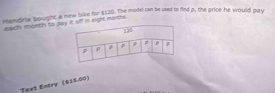 Hiemdrix bought a new bike for $120. The model can be used to find p, the price he would pay 
each month to paff in eight months. 
Text Entry ($15.00)