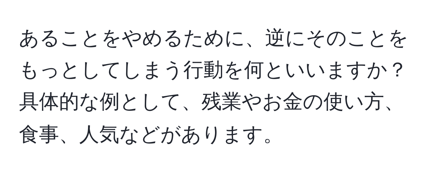 あることをやめるために、逆にそのことをもっとしてしまう行動を何といいますか？具体的な例として、残業やお金の使い方、食事、人気などがあります。