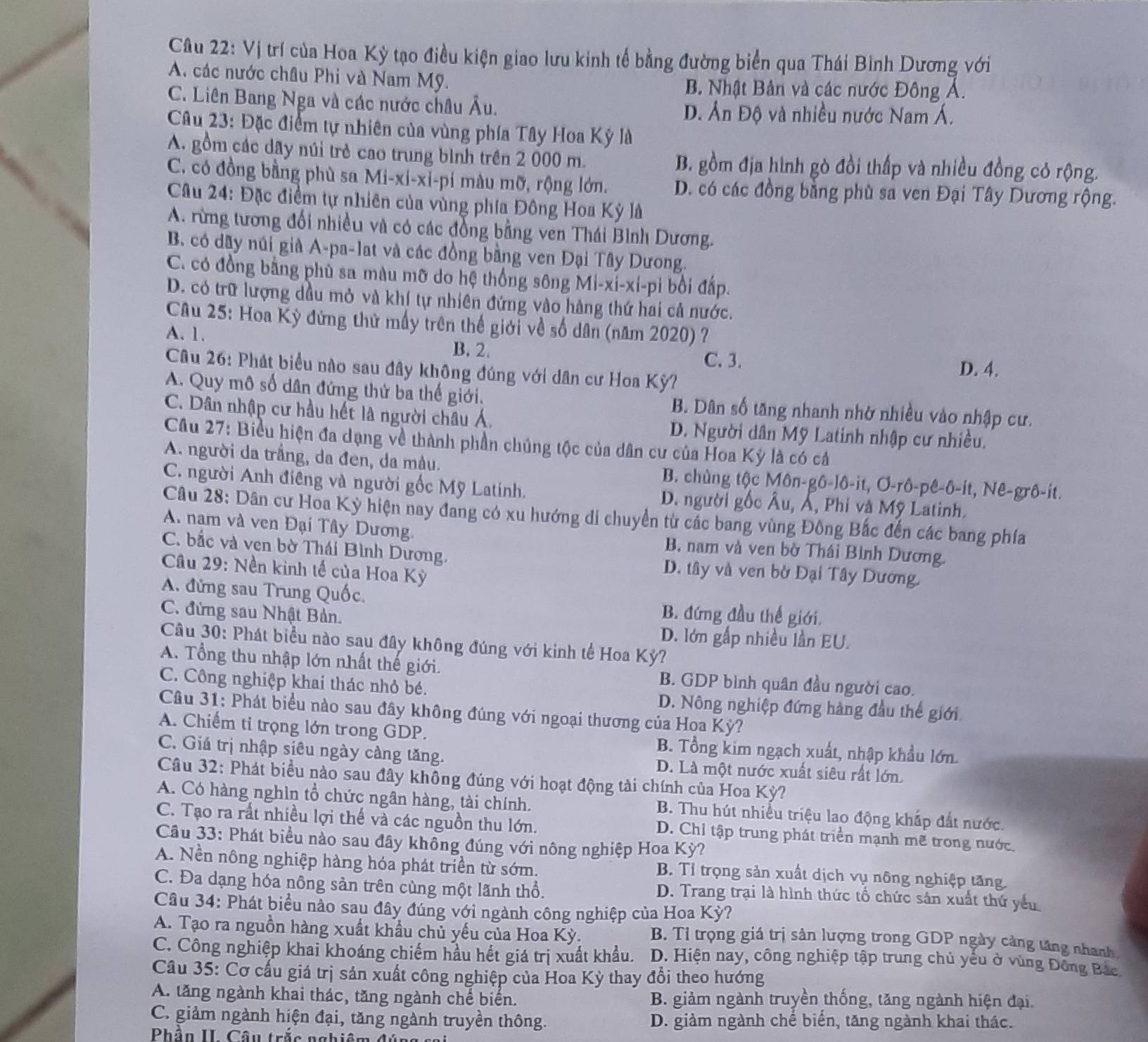Vị trí của Hoa Kỳ tạo điều kiện giao lưu kinh tế bằng đường biển qua Thái Bình Dương với
A. các nước châu Phi và Nam Mỹ.
B. Nhật Bản và các nước Đông Á.
C. Liên Bang Nga và các nước châu Âu. D. Ấn Độ và nhiều nước Nam Á.
Câu 23: Đặc điểm tự nhiên của vùng phía Tây Hoa Kỳ là
A. gồm các dãy núi trẻ cao trung bình trên 2 000 m. B. gồm địa hình gò đồi thấp và nhiều đồng cỏ rộng.
C. có đồng bằng phù sa Mi-xi-xỉ-pi màu mỡ, rộng lớn. D. có các đồng bằng phù sa ven Đại Tây Dương rộng.
Câu 24: Đặc điểm tự nhiên của vùng phía Đông Hoa Kỳ là
A. rừng tương đối nhiều và có các đồng bằng ven Thái Bình Dương.
B. có dây núi già A-pa-lat và các đồng bằng ven Đại Tây Dưong.
C. có đồng bằng phủ sa màu mỡ do hệ thống sông Mi-xi-xi-pi bồi đấp.
D. có trữ lượng dầu mỏ và khí tự nhiên đứng vào hàng thứ hai cả nước.
Câu 25: Hoa Kỳ đứng thứ mấy trên thể giới về số dân (năm 2020) ?
A. 1. D. 4.
B. 2. C. 3.
Câu 26: Phát biểu nào sau đây không đúng với dân cư Hoa Kỳ?
A. Quy mô số dân đứng thứ ba thế giới. B. Dân số tăng nhanh nhờ nhiều vào nhập cư.
C. Dân nhập cư hầu hết là người châu Á, D. Người dân Mỹ Latinh nhập cư nhiều.
Cầâu 27: Biểu hiện đa dạng về thành phần chúng tộc của dân cư của Hoa Kỳ là có cả
A. người da trắng, da đen, da màu. B. chùng tộc Môn-gô-lô-it, Ơ-rô-pê-ô-it, Nê-grô-it.
C. người Anh điêng và người gốc Mỹ Latính. D. người gốc Âu, Á, Phi và Mỹ Latinh.
Câu 28: Dân cư Hoa Kỳ hiện nay đang có xu hướng di chuyển từ các bang vùng Đông Bắc đến các bang phía
A. nam và ven Đại Tây Dương. B. nam và ven bờ Thái Bình Dương.
C. bắc và ven bờ Thái Bình Dương. D. tây và ven bờ Đại Tây Dương.
Câu 29: Nền kinh tế của Hoa Kỳ
A. đứng sau Trung Quốc. B. đứng đầu thế giới.
C. đứng sau Nhật Bản. D. lớn gấp nhiều lần EU.
Câu 30: Phát biểu nào sau đây không đúng với kinh tế Hoa Kỳ?
A. Tổng thu nhập lớn nhất thế giới. B. GDP bình quân đầu người cao.
C. Công nghiệp khai thác nhỏ bé. D. Nông nghiệp đứng hàng đầu thế giới
Cầâu 31: Phát biểu nào sau đây không đúng với ngoại thương của Hoa Kỳ?
A. Chiếm tỉ trọng lớn trong GDP. B. Tổng kim ngạch xuất, nhập khẩu lớn.
C. Giá trị nhập siêu ngày càng tăng. D. Là một nước xuất siêu rất lớn.
Câu 32: Phát biểu nào sau đây không đúng với hoạt động tài chính của Hoa Kỳ?
A. Có hàng nghìn tổ chức ngân hàng, tài chính. B. Thu hút nhiều triệu lao động khấp đất nước.
C. Tạo ra rất nhiều lợi thế và các nguồn thu lớn. D. Chỉ tập trung phát triển mạnh mẽ trong nước.
Câu 33: Phát biểu nào sau đây không đúng với nông nghiệp Hoa Kỳ?
A. Nền nông nghiệp hàng hóa phát triển từ sớm. B. Tỉ trọng sản xuất dịch vụ nông nghiệp tăng.
C. Đa dạng hóa nông sản trên cùng một lãnh thổ. D. Trang trại là hình thức tố chức sản xuất thứ yếu
Câu 34: Phát biểu nào sau đây đúng với ngành công nghiệp của Hoa Kỳ?
A. Tạo ra nguồn hàng xuất khẩu chủ yếu của Hoa Kỳ. B. Tỉ trọng giá trị sản lượng trong GDP ngày cảng tăng nhanh
C. Công nghiệp khai khoáng chiếm hầu hết giá trị xuất khẩu. D. Hiện nay, công nghiệp tập trung chủ yểu ở vùng Đông Bắc
Câu 35: Cơ cấu giá trị sản xuất công nghiệp của Hoa Kỳ thay đổi theo hướng
A. tăng ngành khai thác, tăng ngành chế biến. B. giảm ngành truyền thống, tăng ngành hiện đại.
C. giảm ngành hiện đại, tăng ngành truyền thông. D. giảm ngành chể biển, tăng ngành khai thác.
Phần II. Câu trắc nghiêm ở