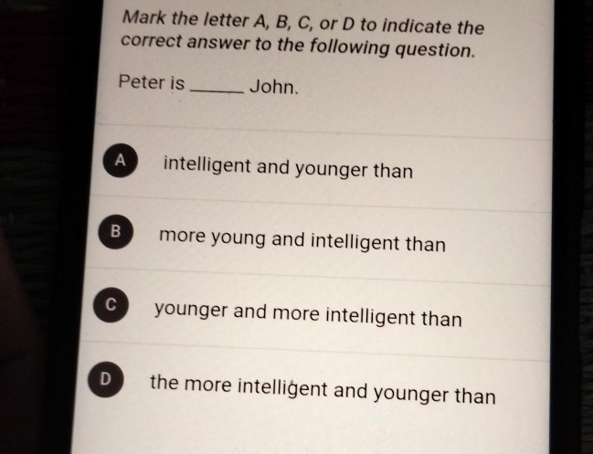 Mark the letter A, B, C, or D to indicate the
correct answer to the following question.
Peter is _John.
A intelligent and younger than
B more young and intelligent than
C younger and more intelligent than
D the more intelligent and younger than