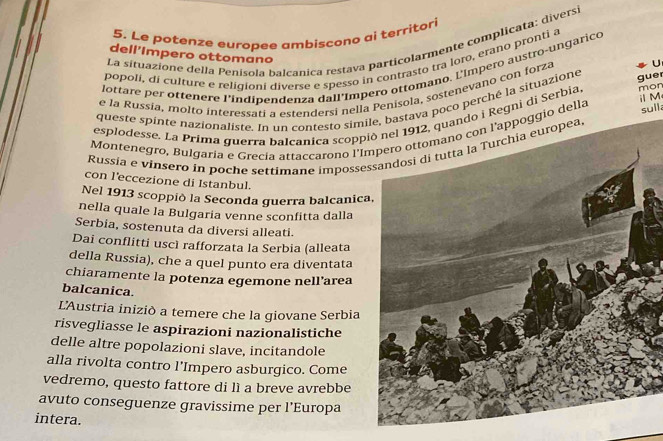 Le potenze europee ambiscono ai territori 
La situazione della Penísola balcanica restava particolarmente complicata: diversi 
dell'Impero ottomano 
popolí, di culture e religioni diverse e spesso in contrasto tra loro, erano pronti a 
lottare per ottenere l'indipendenza dall'Impero ottomano. L'Impero austro-ungarico 
e la Russia, molto interessati a estendersi nella Penisola, sostenevano con forza U 
queste spinte nazionaliste. In un contesto simile, bastava poco perché la situazione gue 
sull. 
esplodesse. La Prima guerra balcanica scopp2, quando i Regni di Serbia mon 
Montenegro, Bulgaria e Grecía attaccarono l'I l'appoggio della M 
Russia e vinsero in poche settimane impossessandosi di tutta la Turchia europea, 
con l'eccezione di Istanbul. 
Nel 1913 scoppiò la Seconda guerra balcanica 
nella quale la Bulgaria venne sconfitta dalla 
Serbia, sostenuta da diversi alleati. 
Dai conflitti uscì rafforzata la Serbia (alleata 
della Russia), che a quel punto era diventata 
chiaramente la potenza egemone nell’area 
balcanica. 
L'Austria iniziò a temere che la giovane Serbia 
risvegliasse le aspirazioni nazionalistiche 
delle altre popolazioni slave, incitandole 
alla rivolta contro l'Impero asburgico. Come 
vedremo, questo fattore di lì a breve avrebbe 
avuto conseguenze gravissime per l’Europa 
intera.