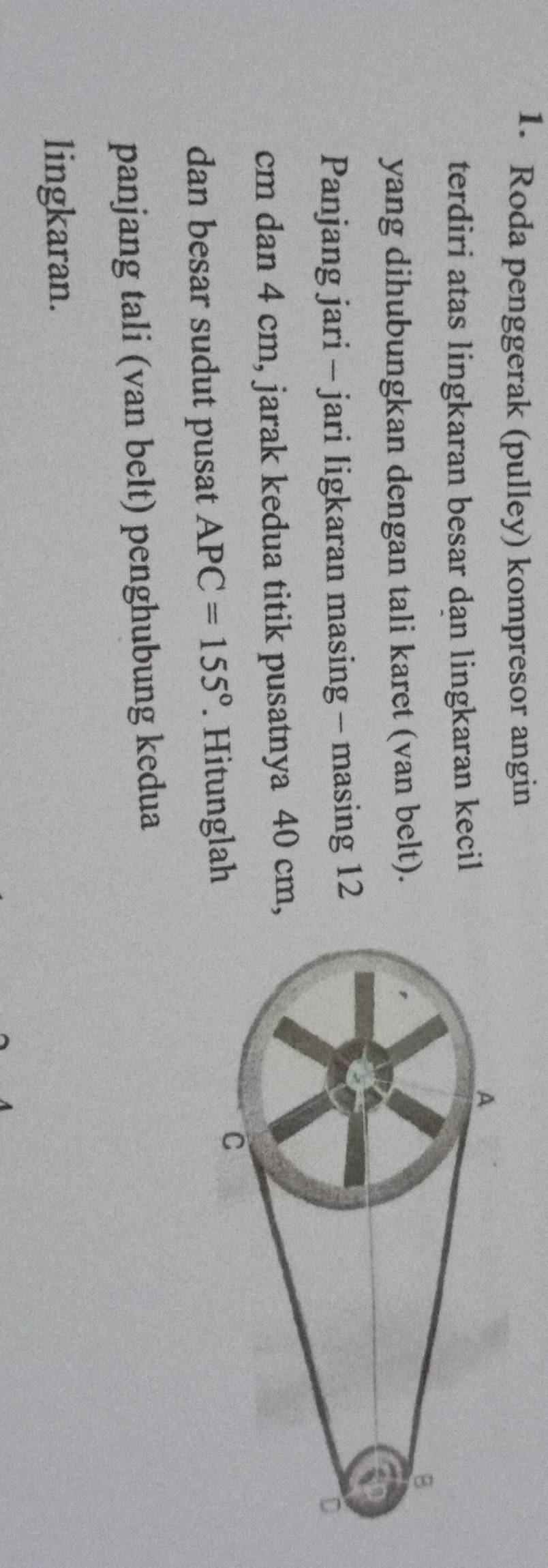 Roda penggerak (pulley) kompresor angin 
terdiri atas lingkaran besar dan lingkaran kecil 
yang dihubungkan dengan tali karet (van belt). 
Panjang jari - jari ligkaran masing - masing 12
cm dan 4 cm, jarak kedua titik pusatnya 40 cm
dan besar sudut pusat APC=155°. Hitunglah 
panjang tali (van belt) penghubung kedua 
lingkaran.