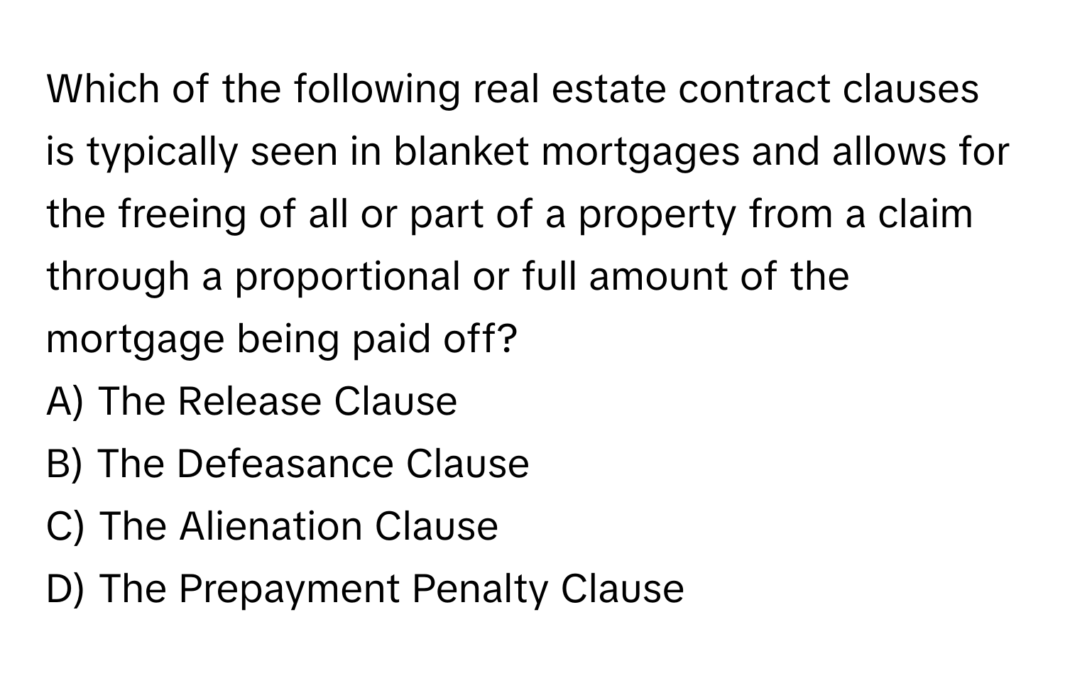 Which of the following real estate contract clauses is typically seen in blanket mortgages and allows for the freeing of all or part of a property from a claim through a proportional or full amount of the mortgage being paid off?

A) The Release Clause
B) The Defeasance Clause
C) The Alienation Clause
D) The Prepayment Penalty Clause