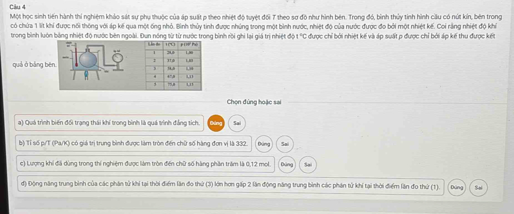 Một học sinh tiến hành thí nghiệm khảo sát sự phụ thuộc của áp suất p theo nhiệt độ tuyệt đối T theo sơ đồ như hình bên. Trong đó, bình thủy tinh hình cầu có nút kín, bên trong 
có chứa 1 lít khí được nối thông với áp kế qua một ống nhỏ. Bình thủy tinh được nhúng trong một bình nước, nhiệt độ của nước được đo bởi một nhiệt kế. Coi rằng nhiệt độ khí 
trong bình luôn bằng nhiệt độ nước bên ngoài. Đun nóng từ từ nước trong bình rồi ghi lại giá trị nhiệt độ t°C được chỉ bởi nhiệt kế và áp suất p được chỉ bởi áp kế thu được kết 
quả ở bảng bēn. 
Chọn đúng hoặc sai 
a) Quá trình biến đổi trạng thái khí trong bình là quá trình đẳng tích. Đúng Sai 
b) Tỉ số p/T (Pa/K) có giá trị trung bình được làm tròn đến chữ số hàng đơn vị là 332. Đúng Sai 
c) Lượng khí đã dùng trong thí nghiệm được làm tròn đến chữ số hàng phần trăm là 0, 12 mol. Đúng Sai 
d) Động năng trung bình của các phân tử khí tại thời điểm lần đo thứ (3) lớn hơn gấp 2 lần động năng trung bình các phân tứ khí tại thời điểm lần đo thứ (1). Đúng Sai