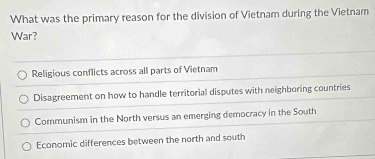 What was the primary reason for the division of Vietnam during the Vietnam
War?
Religious conflicts across all parts of Vietnam
Disagreement on how to handle territorial disputes with neighboring countries
Communism in the North versus an emerging democracy in the South
Economic differences between the north and south