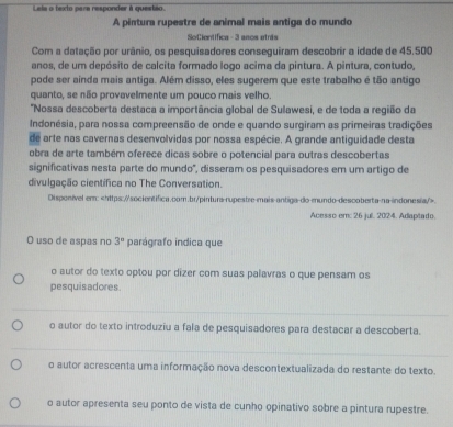 Lela a texto pare responder à questéo.
A pintura rupestre de animal mais antiga do mundo
SoCientífica - 3 anos atris
Com a datação por urânio, os pesquisadores conseguiram descobrir a idade de 45.500
anos, de um depósito de calcita formado logo acima da pintura. A pintura, contudo,
pode ser ainda mais antiga. Além disso, eles sugerem que este trabalho é tão antigo
quanto, se não provavelmente um pouco mais velho.
'Nossa descoberta destaca a importância global de Sulawesi, e de toda a região da
Indonésia, para nossa compreensão de onde e quando surgiram as primeiras tradições
de arte nas cavernas desenvolvidas por nossa espécie. A grande antiguidade desta
obra de arte também oferece dicas sobre o potencial para outras descobertas
significativas nesta parte do mundo', disseram os pesquisadores em um artigo de
divulgação científica no The Conversation.
Disponivel em:.
Acesso em: 26 jul. 2024. Adapitado.
O uso de aspas no 3° parágrafo indica que
o autor do texto optou por dizer com suas palavras o que pensam os
pesquisadores.
o autor do texto introduziu a fala de pesquisadores para destacar a descoberta.
o autor acrescenta uma informação nova descontextualizada do restante do texto.
o autor apresenta seu ponto de vista de cunho opinativo sobre a pintura rupestre.