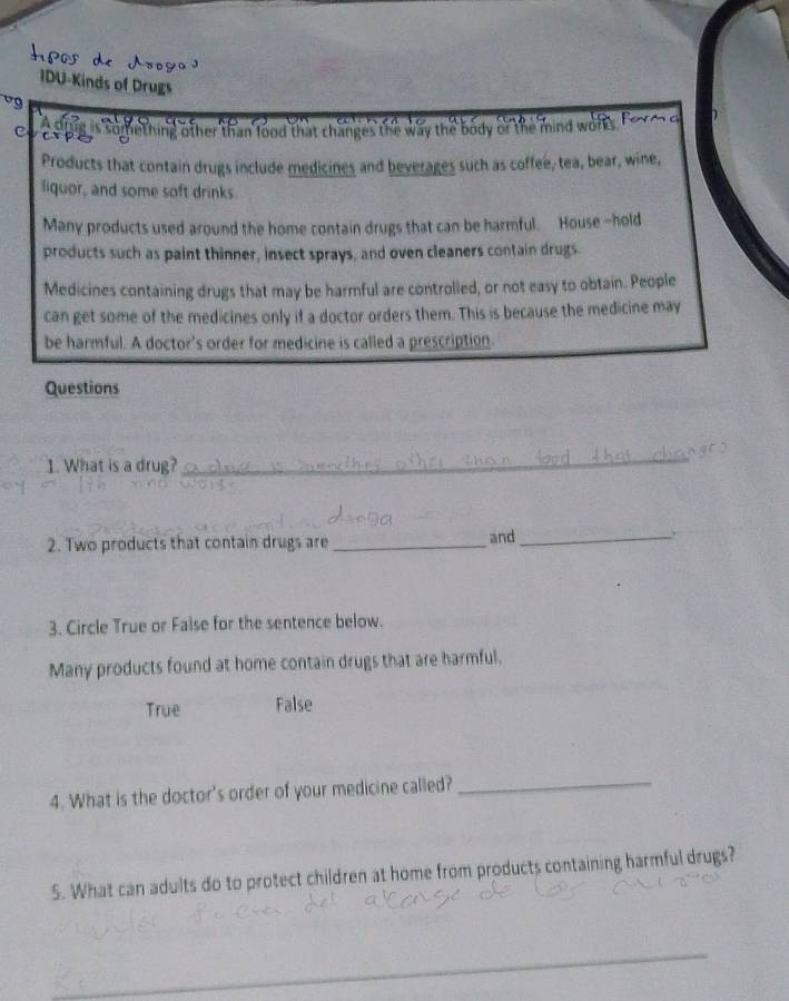 IDU-Kinds of Drugs
vg
c e pig is something other than lood that changes the way the body or the mind work 

Products that contain drugs include medicines and beverages such as coffee, tea, bear, wine,
liquor, and some soft drinks
Many products used around the home contain drugs that can be harmful. House -hold
products such as paint thinner, insect sprays, and oven cleaners contain drugs.
Medicines containing drugs that may be harmful are controlled, or not easy to obtain. People
can get some of the medicines only if a doctor orders them. This is because the medicine may
be harmful. A doctor's order for medicine is called a prescription.
Questions
1. What is a drug?
_
2. Two products that contain drugs are _and_ 、`
3. Circle True or Faise for the sentence below.
Many products found at home contain drugs that are harmful.
True False
4. What is the doctor's order of your medicine called?_
5. What can adults do to protect children at home from products containing harmful drugs?
_