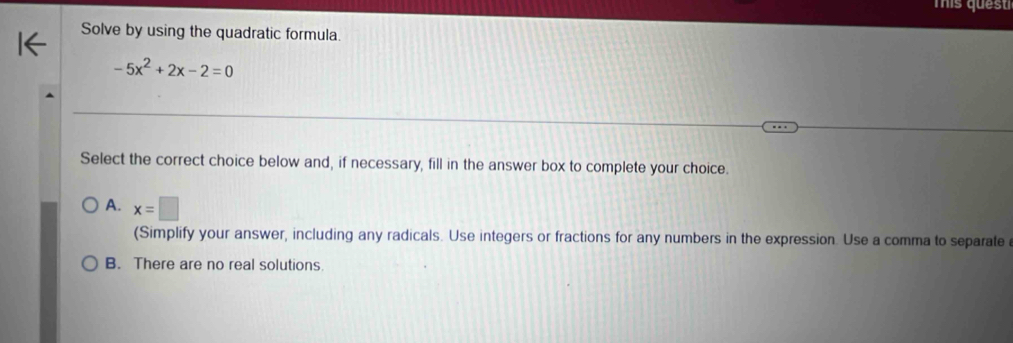 mis ques
Solve by using the quadratic formula
-5x^2+2x-2=0
Select the correct choice below and, if necessary, fill in the answer box to complete your choice.
A. x=□
(Simplify your answer, including any radicals. Use integers or fractions for any numbers in the expression. Use a comma to separate
B. There are no real solutions.