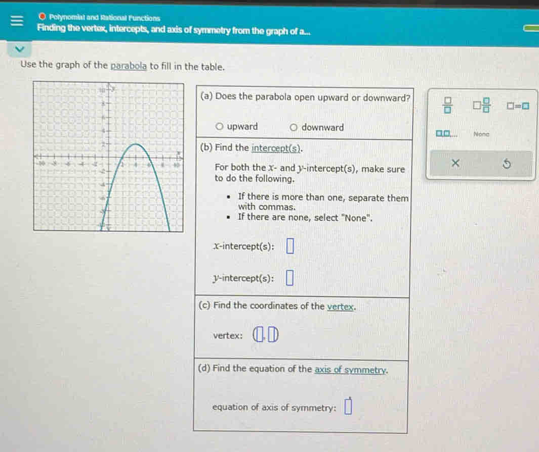 Polynomiat and Rational Functions
Finding the vertex, intercepts, and axis of symmetry from the graph of a...
Use the graph of the parabola to fill in the table.
(a) Does the parabola open upward or downward?  □ /□   □  □ /□   □ =□
upward downward Nona
(b) Find the intercept(s).
For both the x - and y-intercept(s), make sure ×
to do the following.
If there is more than one, separate them
with commas.
If there are none, select "None".
x-intercept(s): □ 
y-intercept(s): | 
(c) Find the coordinates of the vertex.
vertex:
(d) Find the equation of the axis of symmetry.
equation of axis of symmetry: