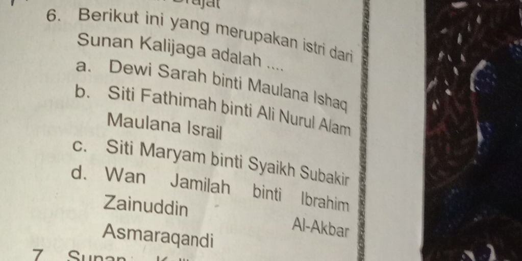 Brajal
6. Berikut ini yang merupakan istri dari
Sunan Kalijaga adalah ....
a. Dewi Sarah binti Maulana Ishaq
b. Siti Fathimah binti Ali Nurul Alam
Maulana Israil
c. Siti Maryam binti Syaikh Subakir
d. Wan Jamilah binti Ibrahim
Zainuddin
Al-Akbar
Asmaraqandi
7 Suna