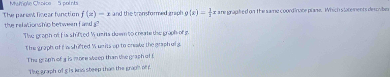 The parent linear function f(x)=x and the transformed graph g(x)= 1/2  x are graphed on the same coordinate plane. Which statements describes
the relationship between f and g?
The graph of f is shifted ½ units down to create the graph of g.
The graph of f is shifted ½ units up to create the graph of g.
The graph of g is more steep than the graph of f
The graph of g is less steep than the graph of f.