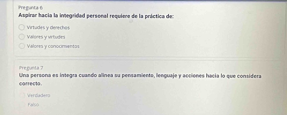 Pregunta 6
Aspirar hacia la integridad personal requiere de la práctica de:
Virtudes y derechos
Valores y virtudes
Valores y conocimientos
Pregunta 7
Una persona es íntegra cuando alinea su pensamiento, lenguaje y acciones hacia lo que considera
correcto.
Verdadero
Falso