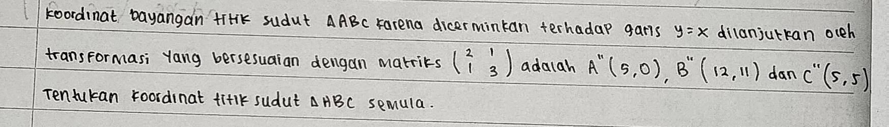 koordinat bayangan tirik sudut AABc Farena dicermintan terhadap garis y=x dilanjutkan occh 
transformasi yang bersesuaian dengan marrits beginpmatrix 2&1 1&3endpmatrix adalah A''(5,0), B''(12,11) dan C''(5,5)
Tentukan foordinat fiflk sudut AABC semula.