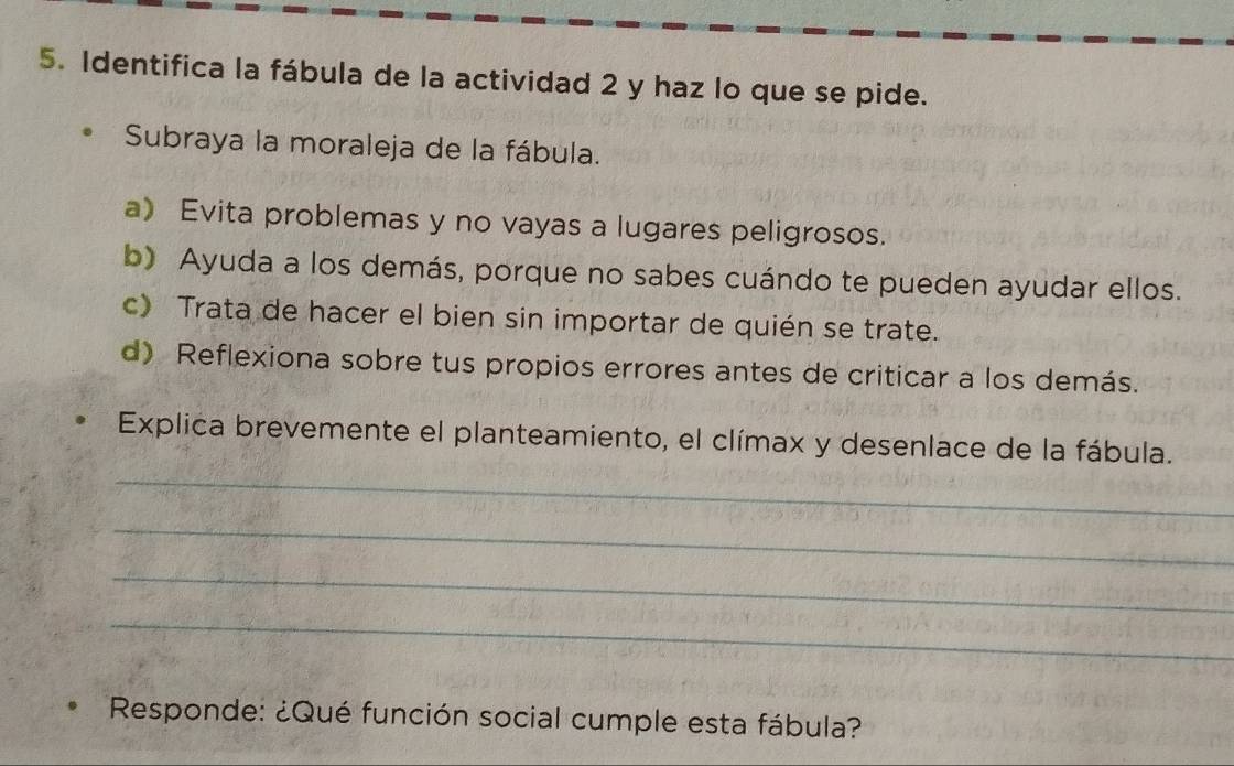 Identifica la fábula de la actividad 2 y haz lo que se pide. 
Subraya la moraleja de la fábula. 
a) Evita problemas y no vayas a lugares peligrosos. 
b) Ayuda a los demás, porque no sabes cuándo te pueden ayudar ellos. 
c) Trata de hacer el bien sin importar de quién se trate. 
d) Reflexiona sobre tus propios errores antes de criticar a los demás. 
_ 
Explica brevemente el planteamiento, el clímax y desenlace de la fábula. 
_ 
_ 
_ 
Responde: ¿Qué función social cumple esta fábula?