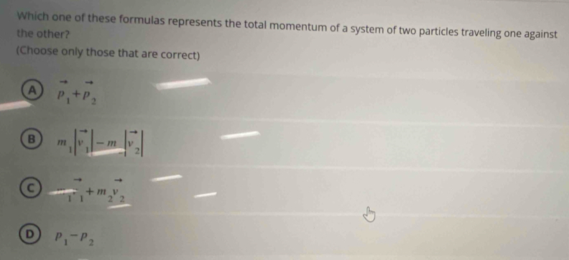 Which one of these formulas represents the total momentum of a system of two particles traveling one against
the other?
(Choose only those that are correct)
A vector p_1+vector p_2
B m_1|vector v_1|-m|vector v_2|
C frac T_1+m_2vector v
D p_1-p_2