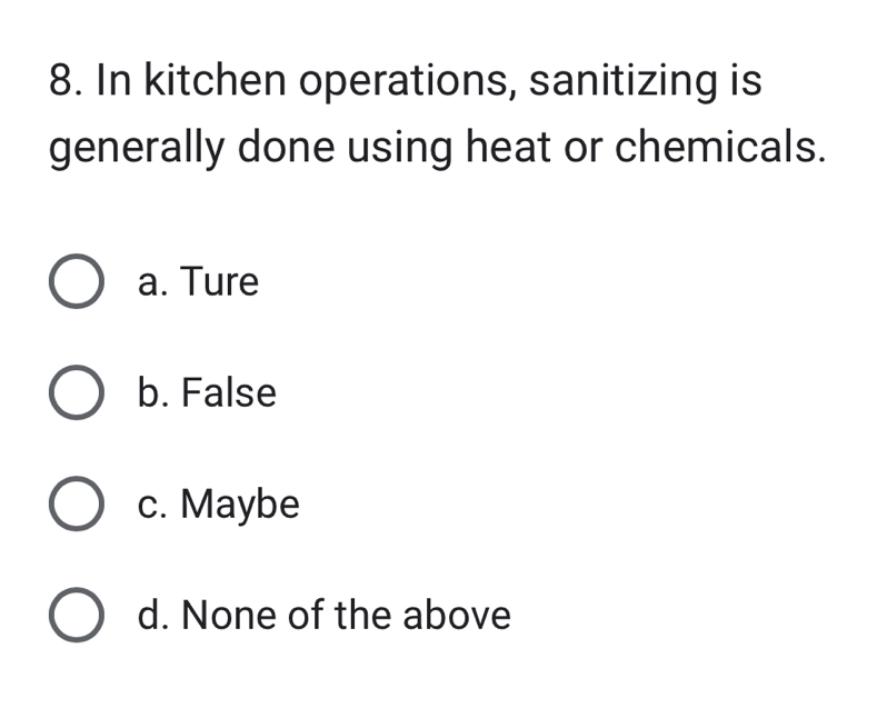 In kitchen operations, sanitizing is
generally done using heat or chemicals.
a. Ture
b. False
c. Maybe
d. None of the above