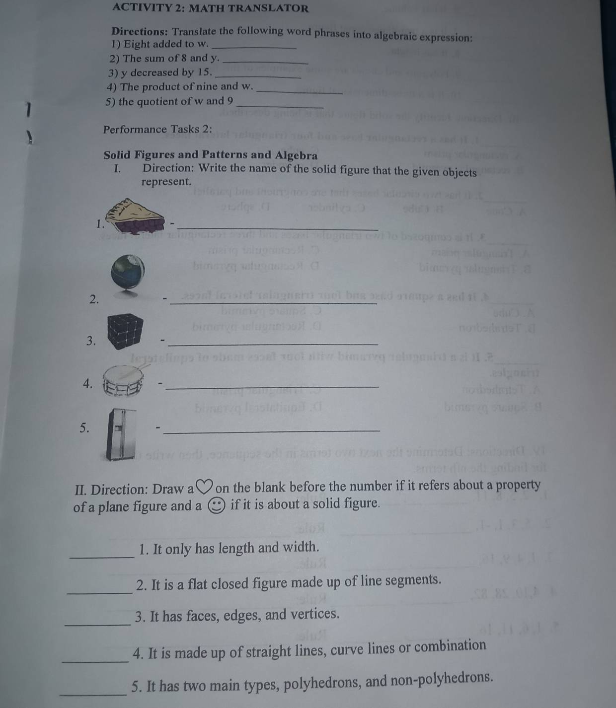 ACTIVITY 2: MATH TRANSLATOR 
Directions: Translate the following word phrases into algebraic expression: 
1) Eight added to w._ 
2) The sum of 8 and y._ 
3) y decreased by 15._ 
4) The product of nine and w._ 
5) the quotient of w and 9 _ 
Performance Tasks 2: 
Solid Figures and Patterns and Algebra 
I. Direction: Write the name of the solid figure that the given objects 
represent. 
1. 
_ 
2. 
_- 
3. 
_ 
4. 
_ 
5. 
_- 
II. Direction: Draw a on the blank before the number if it refers about a property 
of a plane figure and a if it is about a solid figure. 
_ 
1. It only has length and width. 
_ 
2. It is a flat closed figure made up of line segments. 
_ 
3. It has faces, edges, and vertices. 
_ 
4. It is made up of straight lines, curve lines or combination 
_ 
5. It has two main types, polyhedrons, and non-polyhedrons.