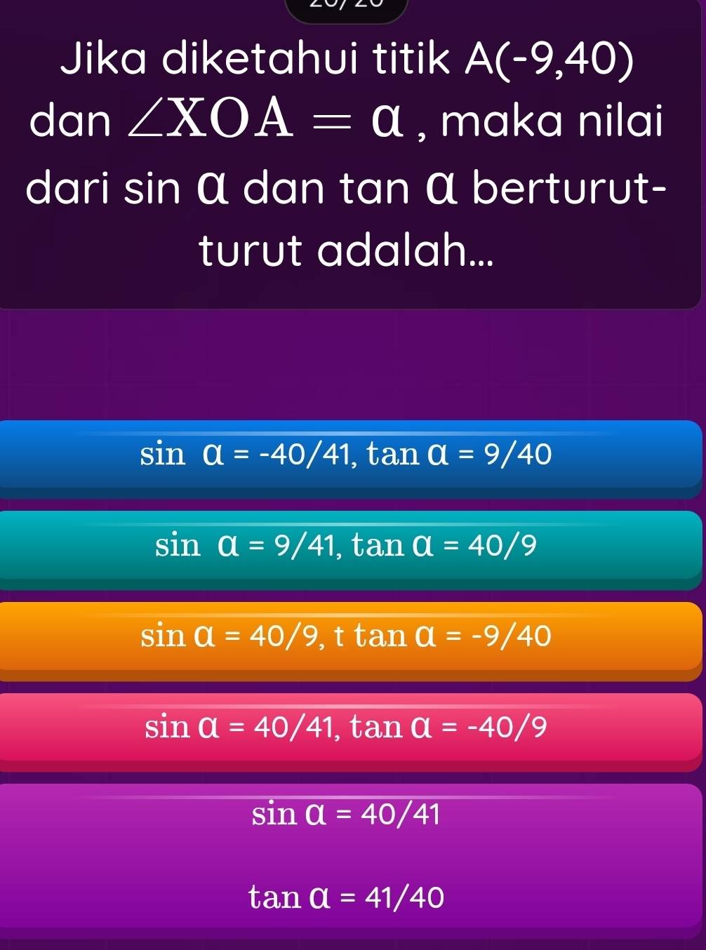 Jika diketahui titik A(-9,40)
dan ∠ XOA=a , maka nilai
dari sin α dan tan α berturut-
turut adalah...
sin alpha =-40/41 , tan a=9/40
sin a=9/41, tan a=40/9
sin a=40/9 t tan a=-9/40
sin a=40/41 ,tan a=-40/9
sin a=40/41
tan a=41/40