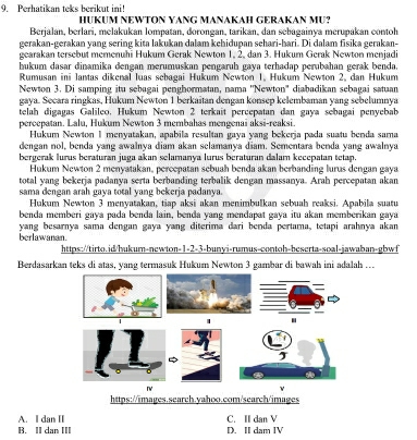 Perhatikan teks berikut ini!
HUKUM NEWTON YANG MANAKAH GERAKAN MU?
Berjalan, berlari, melakukan lompatan, dorongan, tarikan, dan sebagainya merupakan contoh
gerakan-gerakan yang sering kita lakukan dalam kehidupan sehari-hari. Di dalam fisika gerakan-
gearakan tersebut memenuhi Hukum Gerak Newton 1, 2. dan 3. Hukum Gerak Newton menjadi
hukum dasar dinamika dengan merumuskan pengaruh gaya terhadap perubahan gerak benda.
Rumusan ini lantas dikenal luas sebagai Hukum Newton 1, Hukum Newton 2, dan Hukum
Newton 3. Di samping itu sebagai penghormatan, nama "Newton' diabadikan sebagai satuan
gaya. Secara ringkas, Hukum Newton 1 berkaitan dengan konsep kelembaman yang sebelumnya
telah digagas Galileo, Hukum Newton 2 terkait percepatan dan gaya sebagai penyebab
percepatan. Lalu, Hukum Newton 3 membahas mengenai aksi-reaksi.
Hukum Newton 1 menyatakan, apabila resultan gaya yang bekerja pada suatu benda sama
dengan nol, benda yang awalnya diam akan selamanya diam. Sementara benda yang awalnya
bergerak lurus beraturan juga akan selamanya lurus beraturan dalam kecepatan tetap.
Hukum Newton 2 menyatakan, percepatan sebuah benda akan berbanding lurus dengan gaya
total yang bekerja padanya serta berbanding terbalik dengan massanya. Arah percepatan akan
sama dengan arah gaya total yang bekerja padanya.
Hukum Newton 3 menyatakan, tiap aksi akan menimbulkan sebuah reaksi. Apabila suatu
benda memberi gaya pada benda lain, benda yang mendapat gaya itu akan memberikan gaya
berlawanan. yang besarnya sama dengan gaya yang diterima dari benda pertama, tetapi arahnya akan
https://tirto.id/hukum-newton-1-2-3-bunyi-rumus-contoh-beserta-soal-jawaban-gbwf
Berdasarkan teks di atas, yang termasuk Hukum Newton 3 gambar di bawah ini adalah ..
| .
r
https://images.search.yahoo.com/search/images
B. II dan III A. I dan II C. II dan V
D. II dam IV