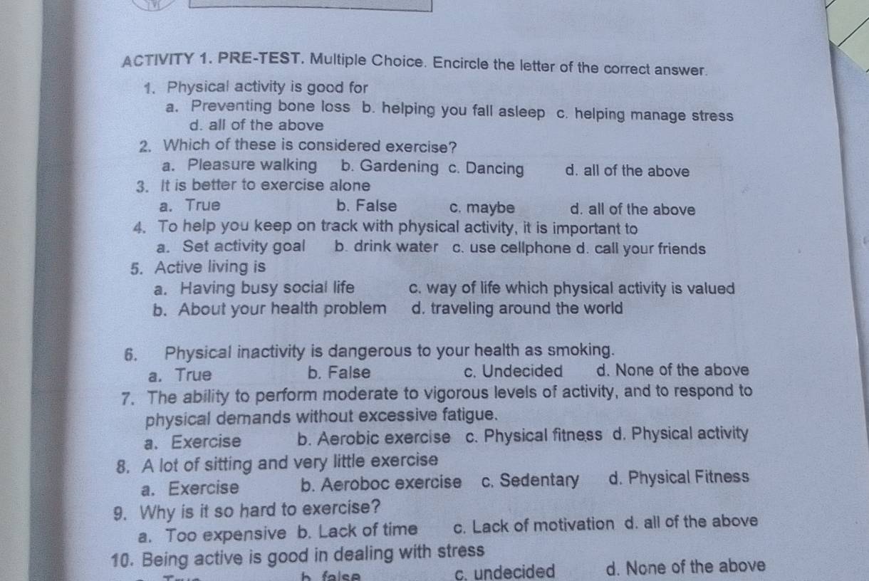 ACTIVITY 1. PRE-TEST. Multiple Choice. Encircle the letter of the correct answer.
1. Physical activity is good for
a. Preventing bone loss b. helping you fall asleep c. helping manage stress
d. all of the above
2. Which of these is considered exercise?
a. Pleasure walking b. Gardening c. Dancing d. all of the above
3. It is better to exercise alone
a. True b. False c. maybe d. all of the above
4. To help you keep on track with physical activity, it is important to
a. Set activity goal b. drink water c. use cellphone d. call your friends
5. Active living is
a. Having busy social life c. way of life which physical activity is valued
b. About your health problem d. traveling around the world
6. Physical inactivity is dangerous to your health as smoking.
a. True b. False c. Undecided d. None of the above
7. The ability to perform moderate to vigorous levels of activity, and to respond to
physical demands without excessive fatigue.
a. Exercise b. Aerobic exercise c. Physical fitness d. Physical activity
8. A lot of sitting and very little exercise
a. Exercise b. Aeroboc exercise c. Sedentary d. Physical Fitness
9. Why is it so hard to exercise?
a. Too expensive b. Lack of time c. Lack of motivation d. all of the above
10. Being active is good in dealing with stress
h falep c. undecided d. None of the above