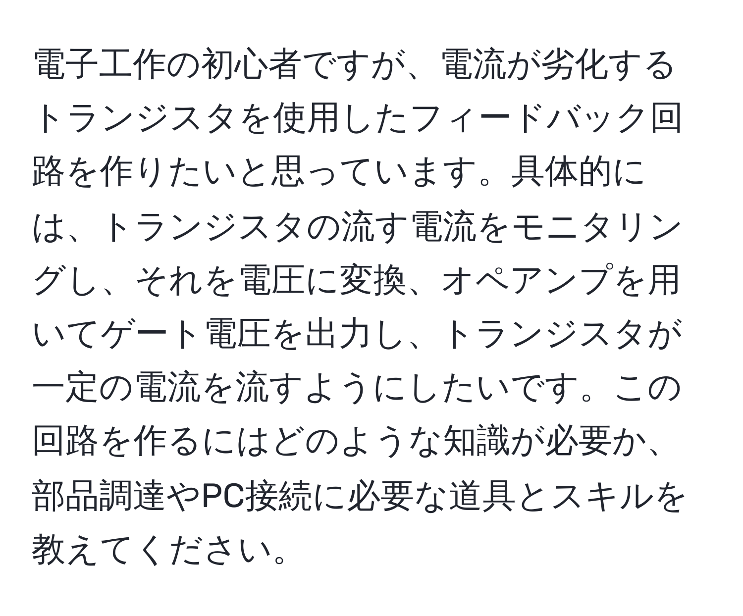 電子工作の初心者ですが、電流が劣化するトランジスタを使用したフィードバック回路を作りたいと思っています。具体的には、トランジスタの流す電流をモニタリングし、それを電圧に変換、オペアンプを用いてゲート電圧を出力し、トランジスタが一定の電流を流すようにしたいです。この回路を作るにはどのような知識が必要か、部品調達やPC接続に必要な道具とスキルを教えてください。