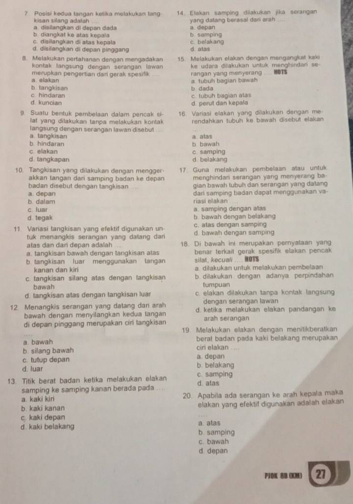 Posisi kedua tangan ketika melakukan tang 14. Elakan samping dilakukan jika serangan
kisan silang adalah yang datang berasal dari arah
a. disilangkan di depan dada a. depan
b. diangkat ke atas kepala b. samping
c. disilangkan di atas kepala c. belakang
d. disilangkan di depan pinggang d alas
8. Melakukan pertahanan dengan mengadakan 15. Melakukan elakan dengan mengangkat kaki
kontak langsung dengan serangan lawan ke udara dilakukan untuk menghindari se 
merupkan pengertian dari gerak spesifik rangan yang menyerang HOTS
a elakan a. tubuh bagian bawah
b. tangkisan b dada
c. hindaran c. tubuh bagian atas
d. kuncian d. perut dan kepala
9. Suatu bentuk pembelaan dalam pencak si- 16 Variasi elakan yang dilakukan dengan me
lat yang dilakukan tanpa melakukan kontak rendahkan tubuh ke bawah disebut elakan
langsung dengan serangan lawan disebut ...
a. tangkisan a. atas
b. hindaran b bawah
c elakan c samping
d. tangkapan d. belakang
10. Tangkisan yang dilakukan dengan mengger 17. Guna melakukan pembelaan atau untuk
akkan tangan dari samping badan ke depan menghindan serangan yang menyerang ba-
badan disebut dengan tangkisan gian bawah tubuh dan serangan yang datang
a. depan dari samping badan dapat menggunakan va-
b. dalam riasi elakan
c. luar a. samping dengan atas
d tegak b. bawah dengan belakang
c. atas dengan samping
11 Variasi tangkisan yang efektif digunakan un d. bawah dengan samping
tuk menangkis serangan yang dalang dan 
atas dan dari depan adalah 18. Di bawah ini merupakan pernyataan yang
a. tangkisan bawah dengan tangkisan atas benar terkait gerak spesifik elakan pencak 
b. tangkisan luar menggunakan langan silat, kecuali ... HOTS
kanan dan kiri a. diłakukan untuk melakukan pembelaan
c. tangkisan silang atas dengan tangkisan b. dilakukan dengan adanya perpindahan
bawah tumpuan
d. tangkisan atas dengan tangkisan luar c. elakan dilakukan tanpa kontak langsung
dengan serangan lawan
12 Menangkis serangan yang datang dari arah d. ketika melakukan elakan pandangan ke
bawah dengan menyilangkan kedua tangan
di depan pinggang merupakan ciri tangkisan arah serangan
19. Melakukan elakan dengan menitikberatkan
a. bawah berat badan pada kaki belakang merupakan
b. silang bawah
ciri elakan ....
c. tutup depan a. depan
d. luar
b. belakang
13. Titik berat badan ketika melakukan elakan c. samping d. alas
samping ke samping kanan berada pada ....
a. kaki kiri 20. Apabila ada serangan ke arah kepala maka
b. kaki kanan elakan yang efektif digunakan adalah elakan
c kaki depan
d. kaki belakang a. alas
b. samping
c. bawah
d. depan
P1OK 8B (KM) 27