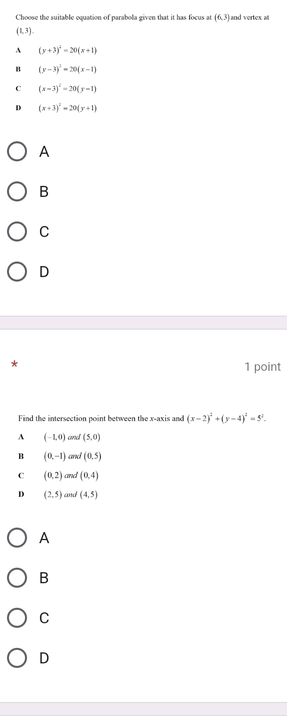 Choose the suitable equation of parabola given that it has focus at (6,3) and vertex at
(1,3).
A (y+3)^2=20(x+1)
B (y-3)^2=20(x-1)
C (x-3)^2=20(y-1)
D (x+3)^2=20(y+1)
A
B
C
D
*
1 point
Find the intersection point between the x-axis and (x-2)^2+(y-4)^2=5^2.
A (-1,0) and (5,0)
B (0,-1) and (0,5)
C (0,2) and (0,4)
D (2,5) and (4,5)
A
B
C
D