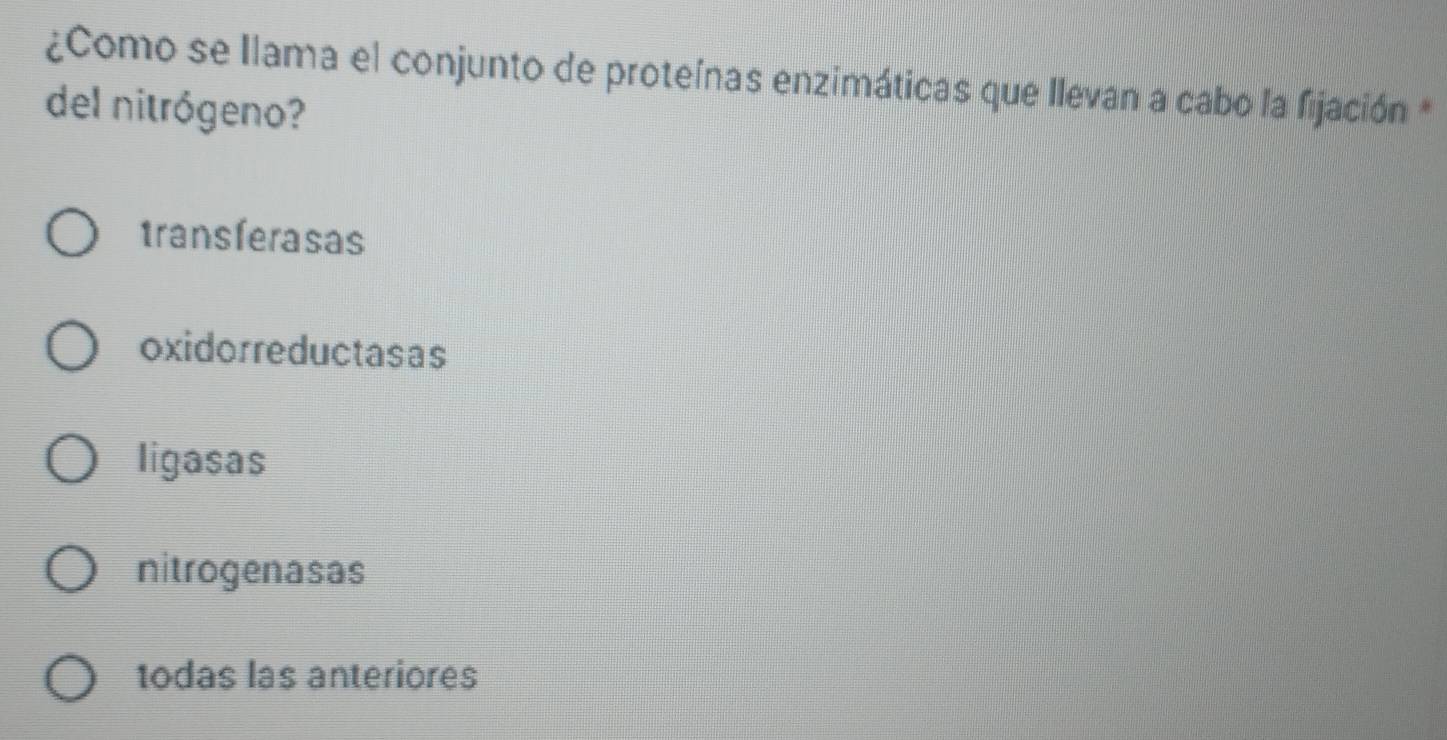 ¿Como se Ilama el conjunto de proteínas enzimáticas que Ilevan a cabo la fijación *
del nitrógeno?
transferasas
oxidorreductasas
ligasas
nitrogenasas
todas las anteriores