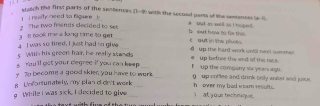 1 3. 1 
A Match the first parts of the sentences (1-9) with the second parts of the sentences (a-1), 
1 I really need to figure _b 
a out as well as I hoped. 
2 The two friends decided to set _b out how to fix this. 
3 It took me a long time to get _c out in the photo. 
4 I was so tired, I just had to give _d up the hard work until next summer. 
5 With his green hair, he really stands _e up before the end of the race. 
6 You’ll get your degree if you can keep _f up the company six years ago. 
7 To become a good skier, you have to work _g up coffee and drink only water and juice. 
8 Unfortunately, my plan didn’t work _h over my bad exam results. 
9 While I was sick, I decided to give _i at your technique. 
e text with five of th e twe we .