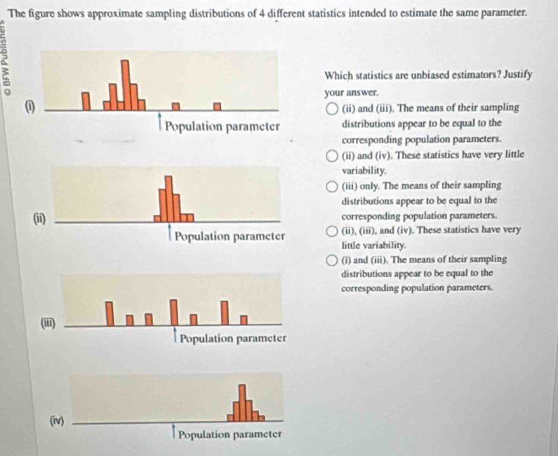 The figure shows approximate sampling distributions of 4 different statistics intended to estimate the same parameter.
a
Which statistics are unbiased estimators? Justify
your answer.
(ii) and (iii). The means of their sampling
distributions appear to be equal to the
corresponding population parameters.
(ii) and (iv). These statistics have very little
variability,
(iii) only. The means of their sampling
distributions appear to be equal to the
(ii)corresponding population parameters.
(ii), (iii), and (iv). These statistics have very
little variability.
(i) and (iii). The means of their sampling
distributions appear to be equal to the
corresponding population parameters.
(iii)