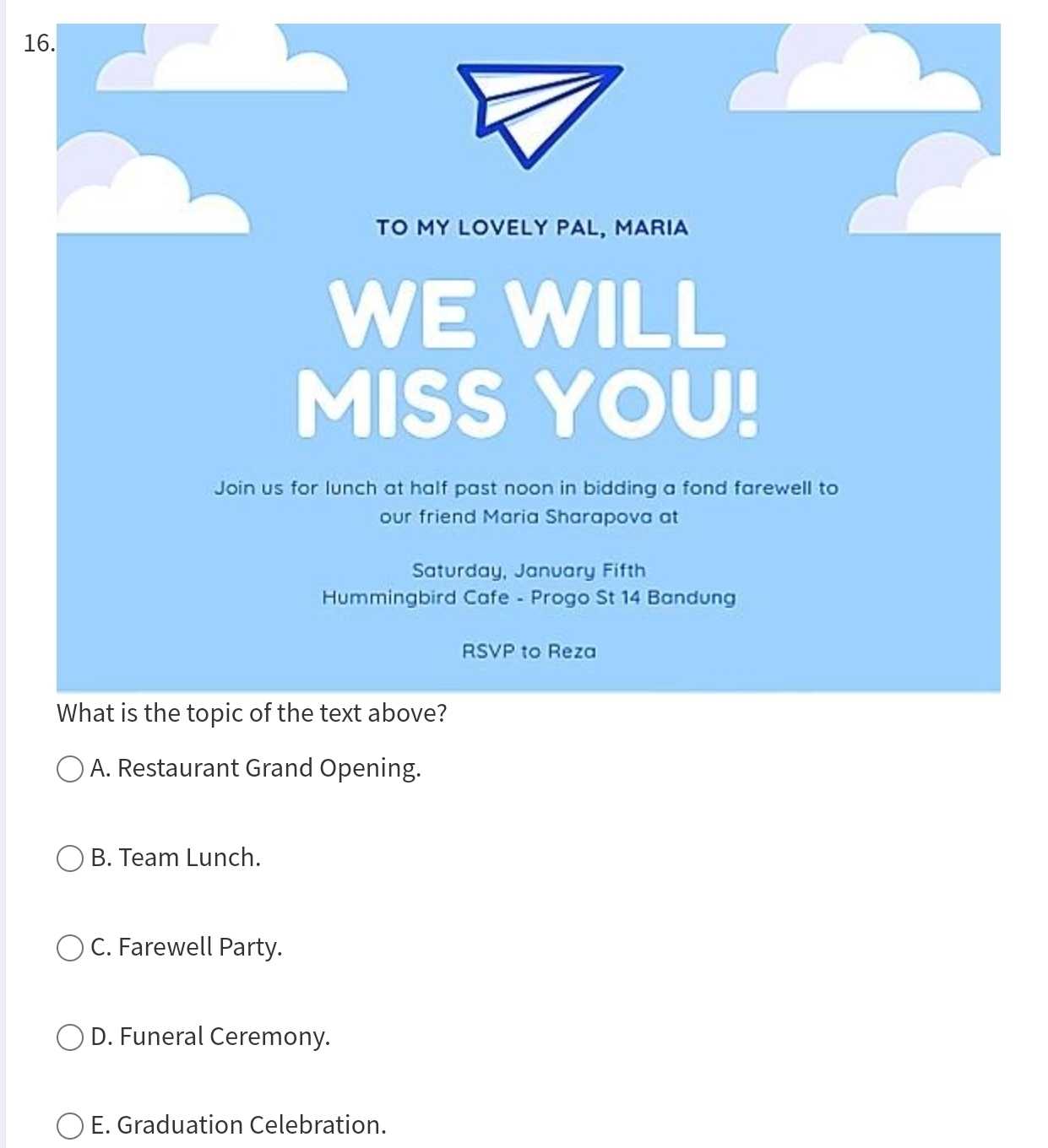 TO MY LOVELY PAL, MARIA
WE WILL
MISS YOU!
Join us for lunch at half past noon in bidding a fond farewell to
our friend Maria Sharapova at
Saturday, Janvary Fifth
Hummingbird Cafe - Progo St 14 Bandung
RSVP to Reza
What is the topic of the text above?
A. Restaurant Grand Opening.
B. Team Lunch.
C. Farewell Party.
D. Funeral Ceremony.
E. Graduation Celebration.