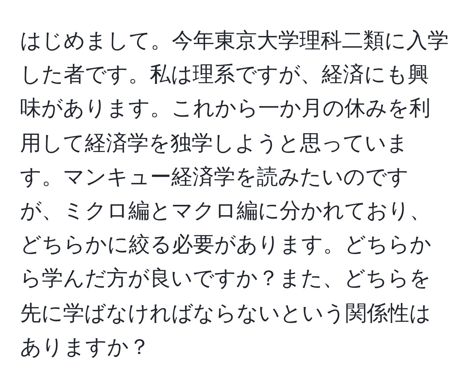 はじめまして。今年東京大学理科二類に入学した者です。私は理系ですが、経済にも興味があります。これから一か月の休みを利用して経済学を独学しようと思っています。マンキュー経済学を読みたいのですが、ミクロ編とマクロ編に分かれており、どちらかに絞る必要があります。どちらから学んだ方が良いですか？また、どちらを先に学ばなければならないという関係性はありますか？