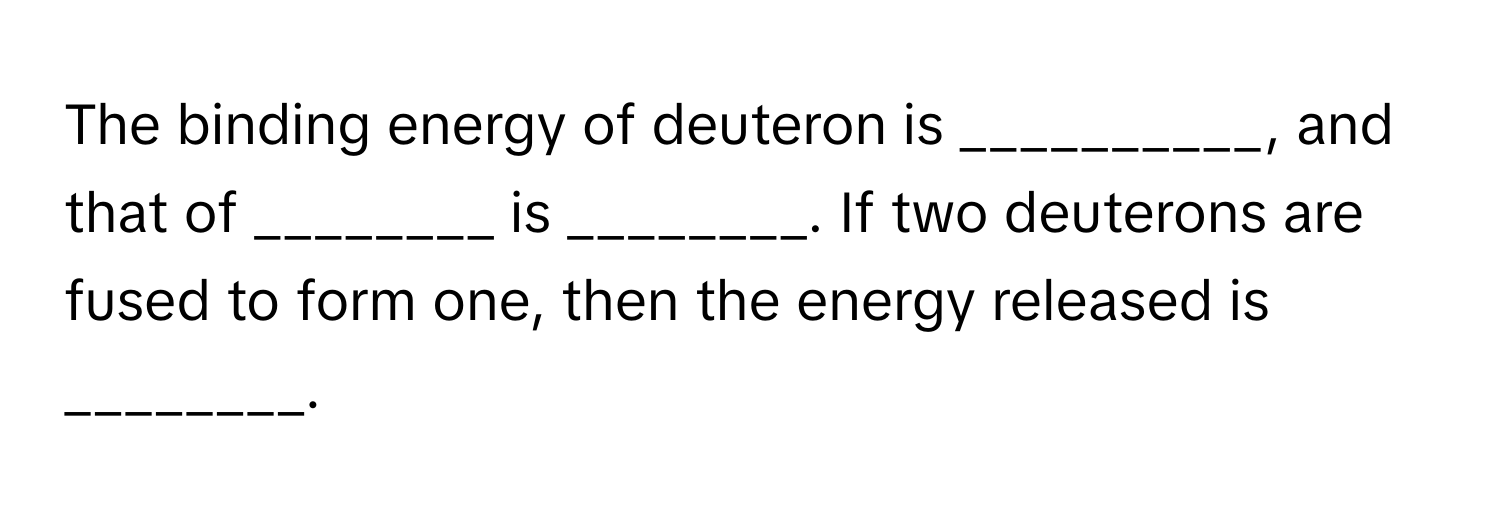 The binding energy of deuteron is __________, and that of ________ is ________. If two deuterons are fused to form one, then the energy released is ________.