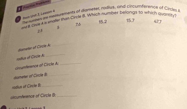 Practice Probiems
from Unit 3, Lesson 4
The numbers are measurements of diameter, radius, and circumference of Circles A
and B. Circle A is smaller than Circle B. Which number belongs to which quantity?
7.6 15.2 15.7 47.7
2.5 5
_
diameter of Circle A :
_
radius of Circle A :
circumference of Circle A :_
diameter of Circle B :_
radius of Circle B;_
circumference of Circle B :_
7